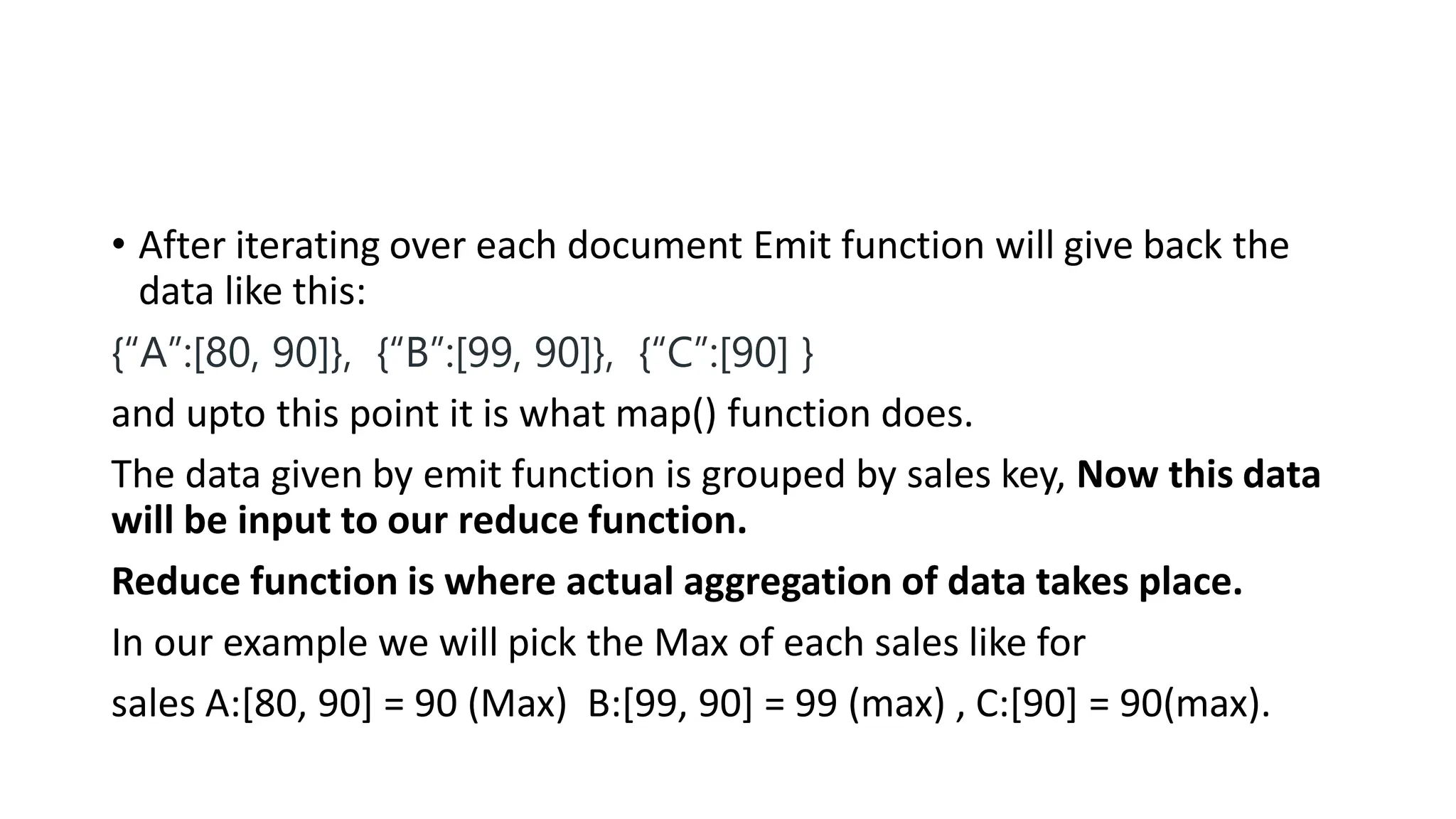 • After iterating over each document Emit function will give back the
data like this:
{“A”:[80, 90]}, {“B”:[99, 90]}, {“C”:[90] }
and upto this point it is what map() function does.
The data given by emit function is grouped by sales key, Now this data
will be input to our reduce function.
Reduce function is where actual aggregation of data takes place.
In our example we will pick the Max of each sales like for
sales A:[80, 90] = 90 (Max) B:[99, 90] = 99 (max) , C:[90] = 90(max).
 