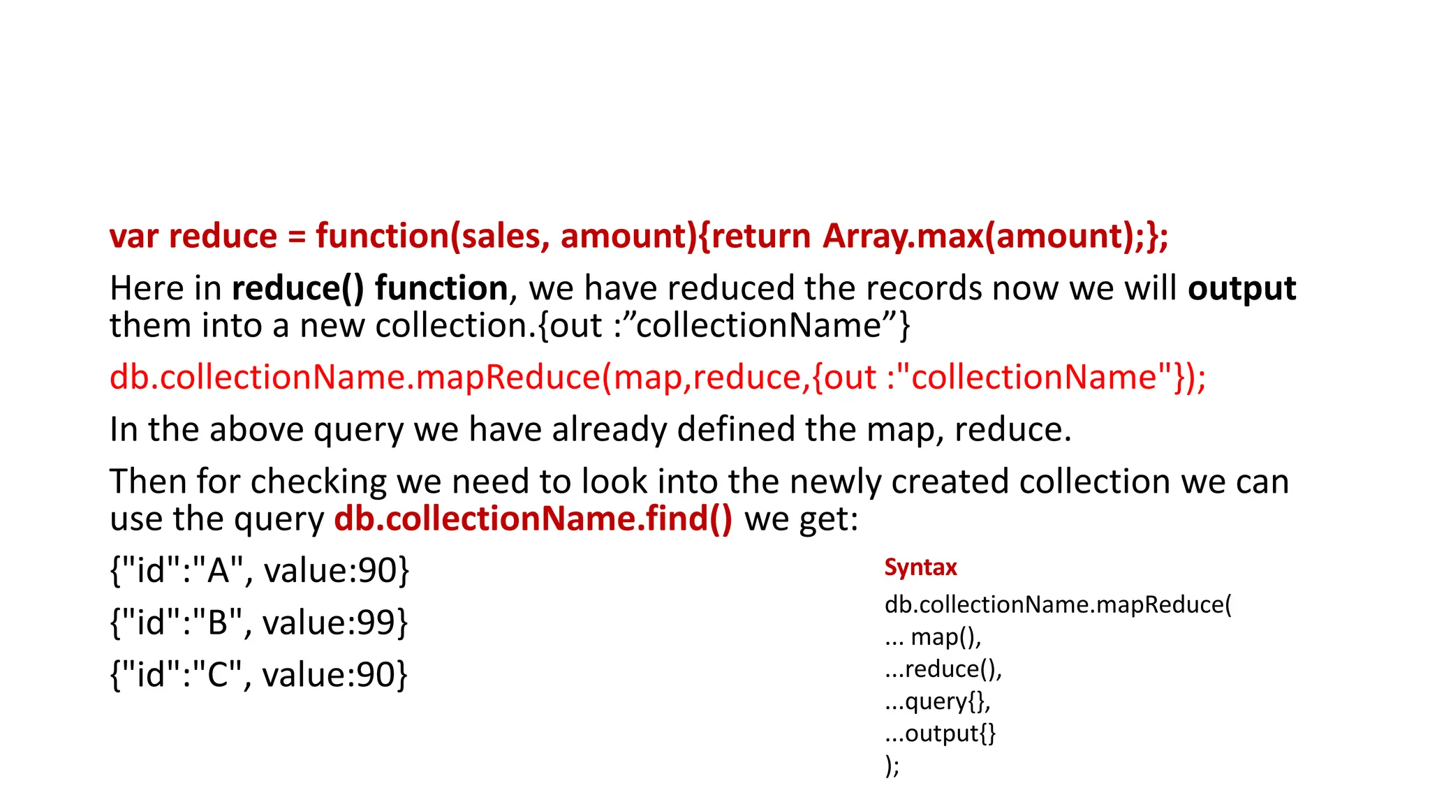 var reduce = function(sales, amount){return Array.max(amount);};
Here in reduce() function, we have reduced the records now we will output
them into a new collection.{out :”collectionName”}
db.collectionName.mapReduce(map,reduce,{out :"collectionName"});
In the above query we have already defined the map, reduce.
Then for checking we need to look into the newly created collection we can
use the query db.collectionName.find() we get:
{"id":"A", value:90}
{"id":"B", value:99}
{"id":"C", value:90}
db.collectionName.mapReduce(
... map(),
...reduce(),
...query{},
...output{}
);
Syntax
 