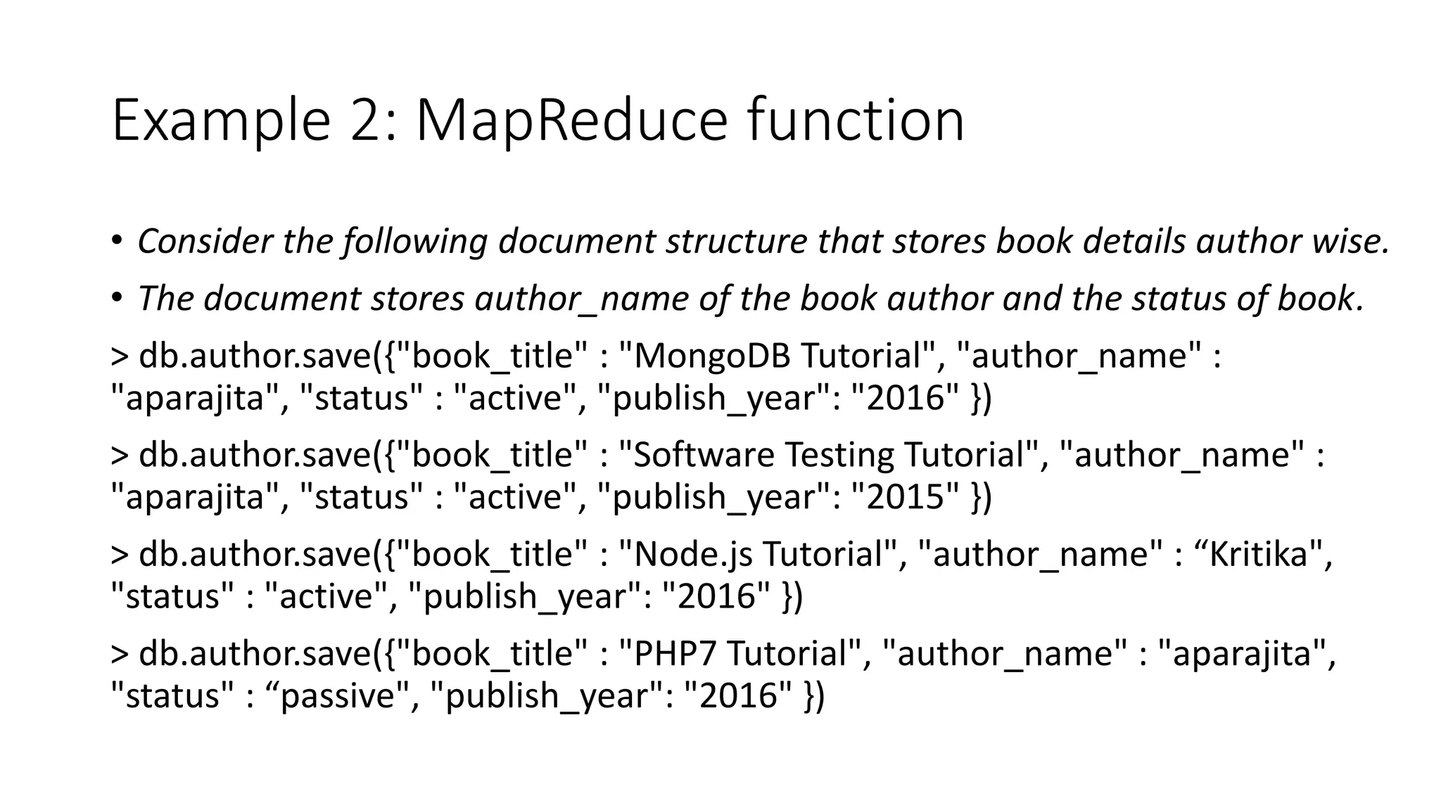 Example 2: MapReduce function
• Consider the following document structure that stores book details author wise.
• The document stores author_name of the book author and the status of book.
> db.author.save({"book_title" : "MongoDB Tutorial", "author_name" :
"aparajita", "status" : "active", "publish_year": "2016" })
> db.author.save({"book_title" : "Software Testing Tutorial", "author_name" :
"aparajita", "status" : "active", "publish_year": "2015" })
> db.author.save({"book_title" : "Node.js Tutorial", "author_name" : “Kritika",
"status" : "active", "publish_year": "2016" })
> db.author.save({"book_title" : "PHP7 Tutorial", "author_name" : "aparajita",
"status" : “passive", "publish_year": "2016" })
 