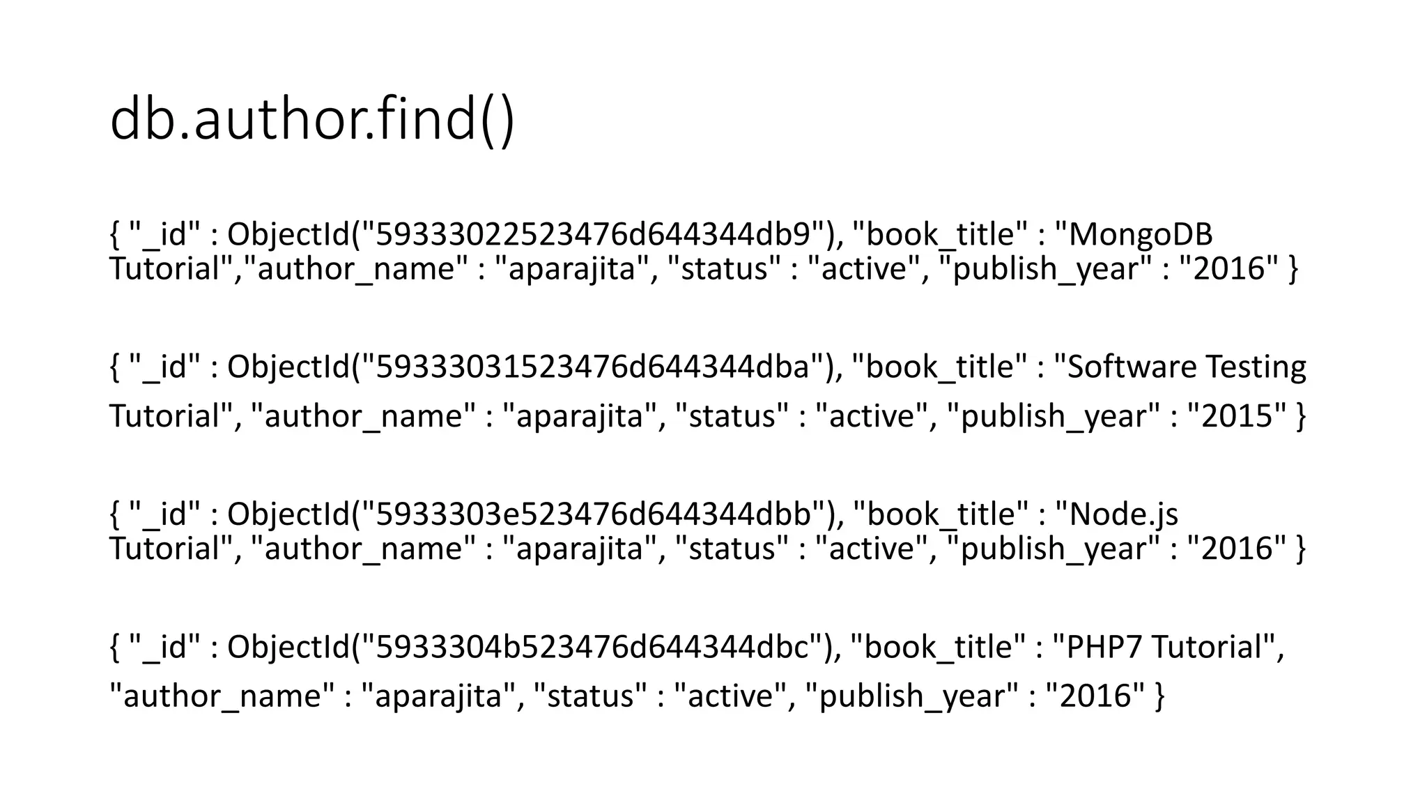 db.author.find()
{ "_id" : ObjectId("59333022523476d644344db9"), "book_title" : "MongoDB
Tutorial","author_name" : "aparajita", "status" : "active", "publish_year" : "2016" }
{ "_id" : ObjectId("59333031523476d644344dba"), "book_title" : "Software Testing
Tutorial", "author_name" : "aparajita", "status" : "active", "publish_year" : "2015" }
{ "_id" : ObjectId("5933303e523476d644344dbb"), "book_title" : "Node.js
Tutorial", "author_name" : "aparajita", "status" : "active", "publish_year" : "2016" }
{ "_id" : ObjectId("5933304b523476d644344dbc"), "book_title" : "PHP7 Tutorial",
"author_name" : "aparajita", "status" : "active", "publish_year" : "2016" }
 
