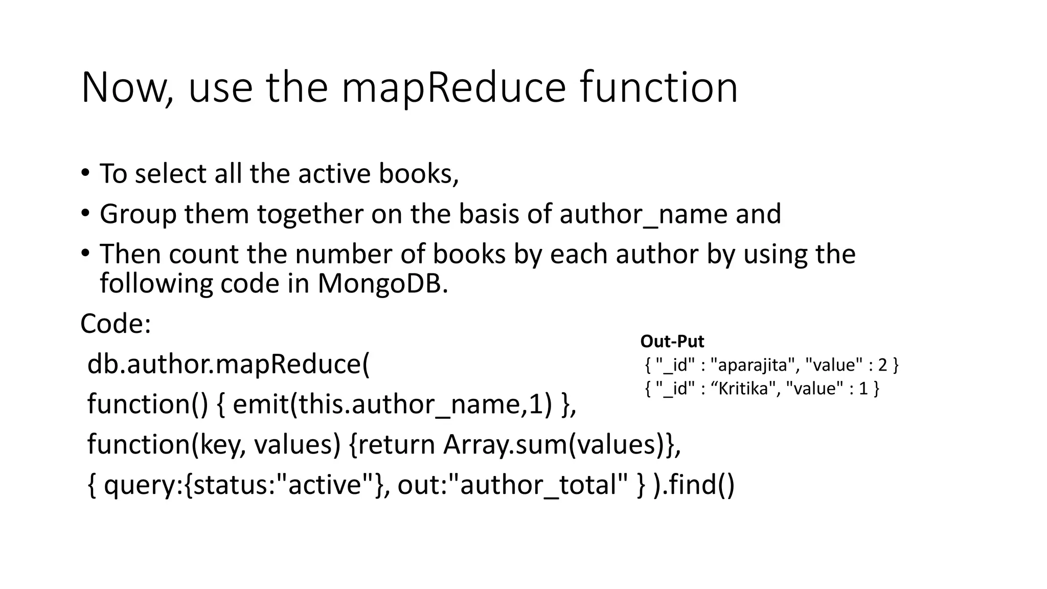 Now, use the mapReduce function
• To select all the active books,
• Group them together on the basis of author_name and
• Then count the number of books by each author by using the
following code in MongoDB.
Code:
db.author.mapReduce(
function() { emit(this.author_name,1) },
function(key, values) {return Array.sum(values)},
{ query:{status:"active"}, out:"author_total" } ).find()
Out-Put
{ "_id" : "aparajita", "value" : 2 }
{ "_id" : “Kritika", "value" : 1 }
 