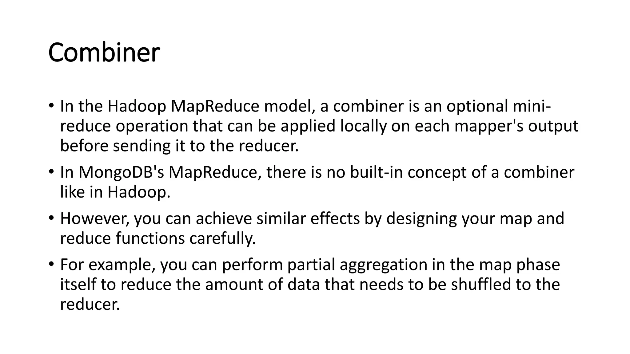 Combiner
• In the Hadoop MapReduce model, a combiner is an optional mini-
reduce operation that can be applied locally on each mapper's output
before sending it to the reducer.
• In MongoDB's MapReduce, there is no built-in concept of a combiner
like in Hadoop.
• However, you can achieve similar effects by designing your map and
reduce functions carefully.
• For example, you can perform partial aggregation in the map phase
itself to reduce the amount of data that needs to be shuffled to the
reducer.
 