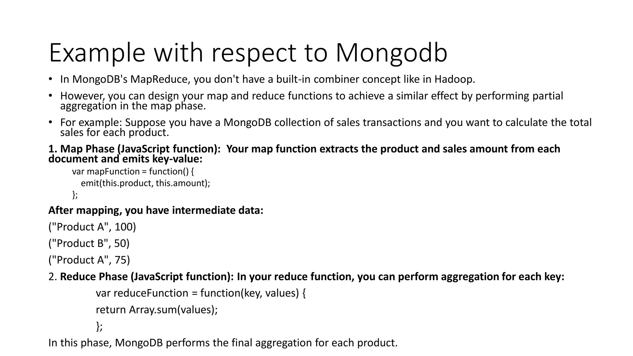 Example with respect to Mongodb
• In MongoDB's MapReduce, you don't have a built-in combiner concept like in Hadoop.
• However, you can design your map and reduce functions to achieve a similar effect by performing partial
aggregation in the map phase.
• For example: Suppose you have a MongoDB collection of sales transactions and you want to calculate the total
sales for each product.
1. Map Phase (JavaScript function): Your map function extracts the product and sales amount from each
document and emits key-value:
var mapFunction = function() {
emit(this.product, this.amount);
};
After mapping, you have intermediate data:
("Product A", 100)
("Product B", 50)
("Product A", 75)
2. Reduce Phase (JavaScript function): In your reduce function, you can perform aggregation for each key:
var reduceFunction = function(key, values) {
return Array.sum(values);
};
In this phase, MongoDB performs the final aggregation for each product.
 