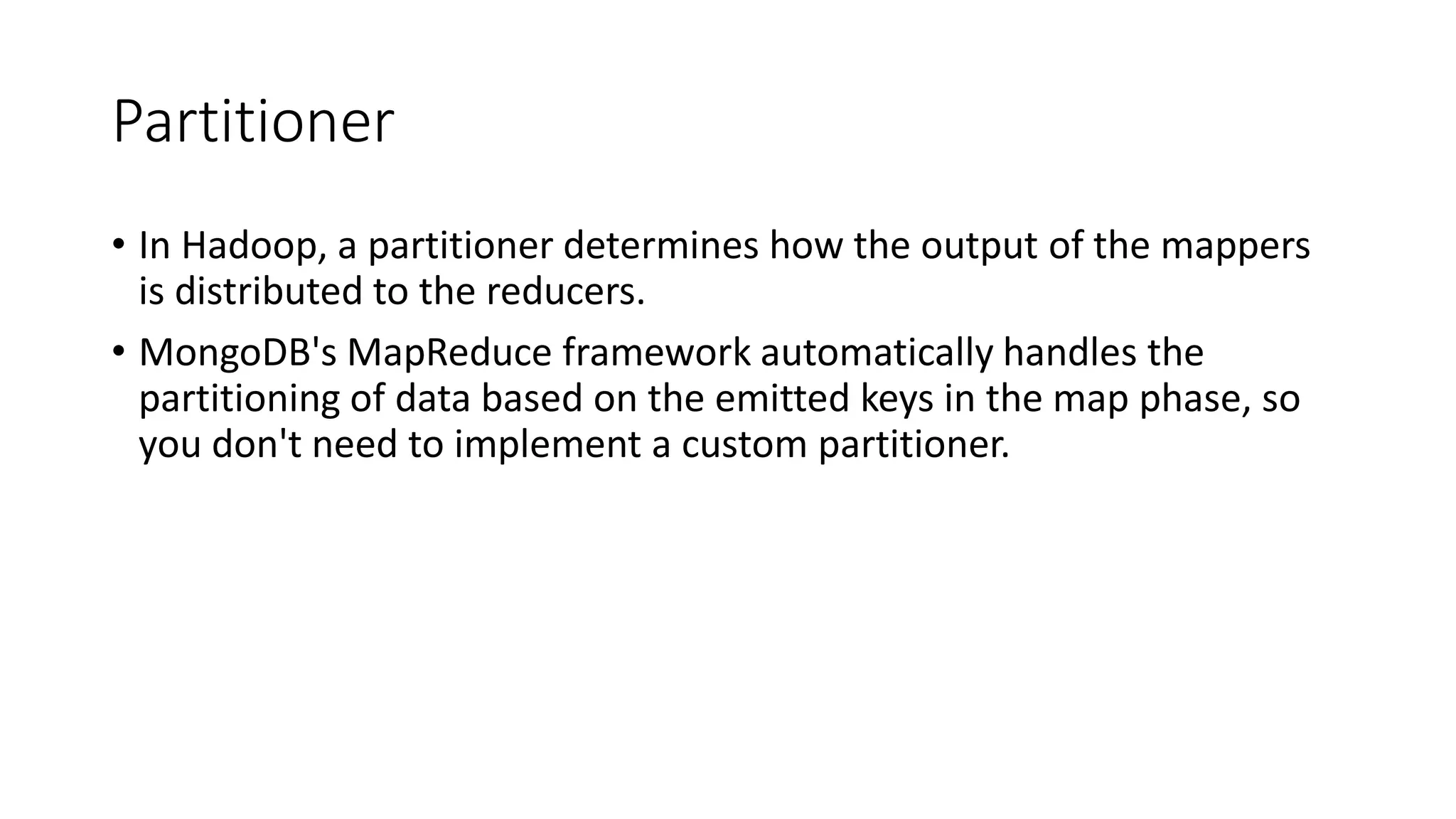 Partitioner
• In Hadoop, a partitioner determines how the output of the mappers
is distributed to the reducers.
• MongoDB's MapReduce framework automatically handles the
partitioning of data based on the emitted keys in the map phase, so
you don't need to implement a custom partitioner.
 