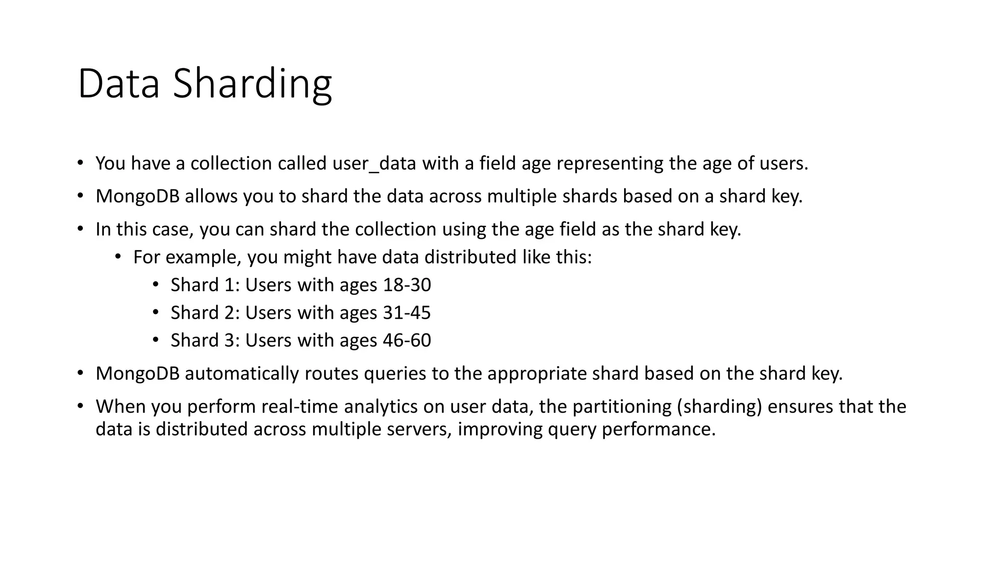 Data Sharding
• You have a collection called user_data with a field age representing the age of users.
• MongoDB allows you to shard the data across multiple shards based on a shard key.
• In this case, you can shard the collection using the age field as the shard key.
• For example, you might have data distributed like this:
• Shard 1: Users with ages 18-30
• Shard 2: Users with ages 31-45
• Shard 3: Users with ages 46-60
• MongoDB automatically routes queries to the appropriate shard based on the shard key.
• When you perform real-time analytics on user data, the partitioning (sharding) ensures that the
data is distributed across multiple servers, improving query performance.
 