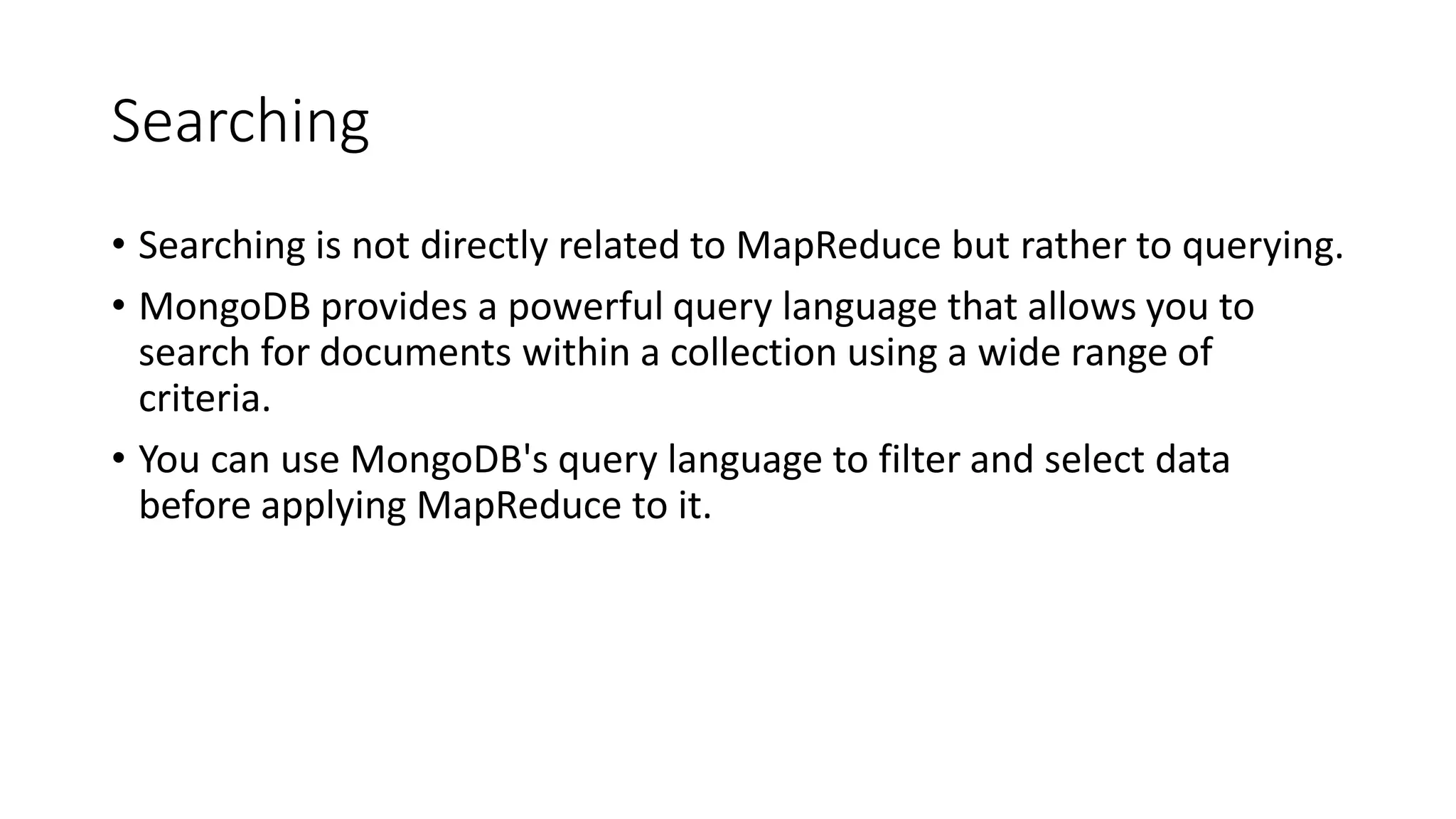 Searching
• Searching is not directly related to MapReduce but rather to querying.
• MongoDB provides a powerful query language that allows you to
search for documents within a collection using a wide range of
criteria.
• You can use MongoDB's query language to filter and select data
before applying MapReduce to it.
 