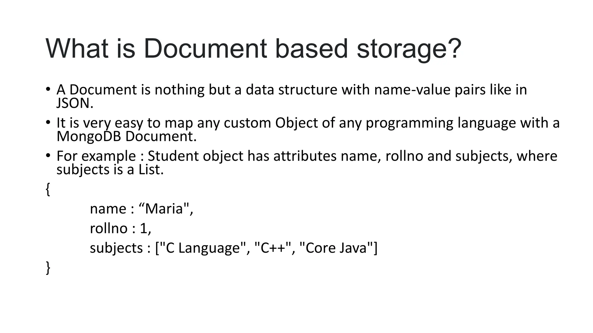 What is Document based storage?
• A Document is nothing but a data structure with name-value pairs like in
JSON.
• It is very easy to map any custom Object of any programming language with a
MongoDB Document.
• For example : Student object has attributes name, rollno and subjects, where
subjects is a List.
{
name : “Maria",
rollno : 1,
subjects : ["C Language", "C++", "Core Java"]
}
 