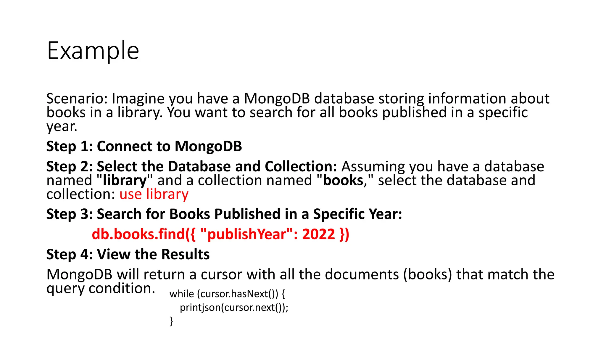 Example
Scenario: Imagine you have a MongoDB database storing information about
books in a library. You want to search for all books published in a specific
year.
Step 1: Connect to MongoDB
Step 2: Select the Database and Collection: Assuming you have a database
named "library" and a collection named "books," select the database and
collection: use library
Step 3: Search for Books Published in a Specific Year:
db.books.find({ "publishYear": 2022 })
Step 4: View the Results
MongoDB will return a cursor with all the documents (books) that match the
query condition. while (cursor.hasNext()) {
printjson(cursor.next());
}
 