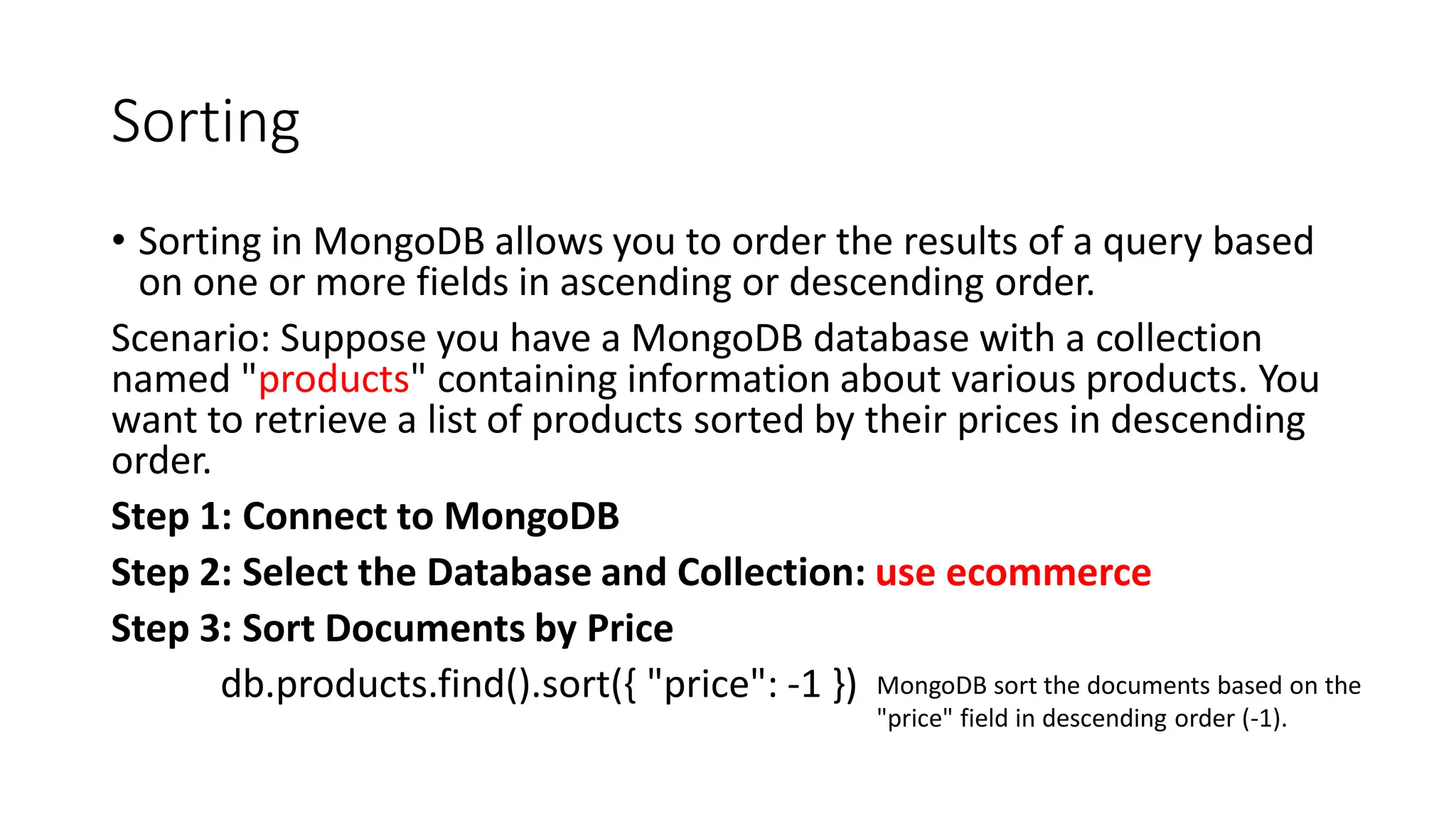 Sorting
• Sorting in MongoDB allows you to order the results of a query based
on one or more fields in ascending or descending order.
Scenario: Suppose you have a MongoDB database with a collection
named "products" containing information about various products. You
want to retrieve a list of products sorted by their prices in descending
order.
Step 1: Connect to MongoDB
Step 2: Select the Database and Collection: use ecommerce
Step 3: Sort Documents by Price
db.products.find().sort({ "price": -1 }) MongoDB sort the documents based on the
"price" field in descending order (-1).
 