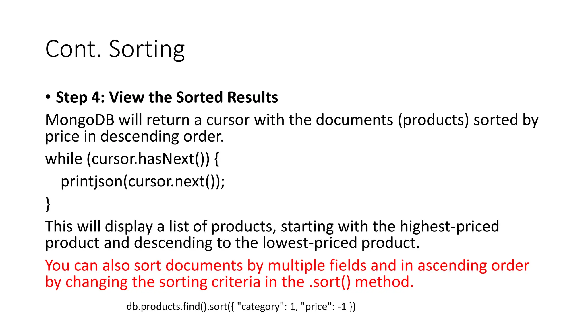 Cont. Sorting
• Step 4: View the Sorted Results
MongoDB will return a cursor with the documents (products) sorted by
price in descending order.
while (cursor.hasNext()) {
printjson(cursor.next());
}
This will display a list of products, starting with the highest-priced
product and descending to the lowest-priced product.
You can also sort documents by multiple fields and in ascending order
by changing the sorting criteria in the .sort() method.
db.products.find().sort({ "category": 1, "price": -1 })
 