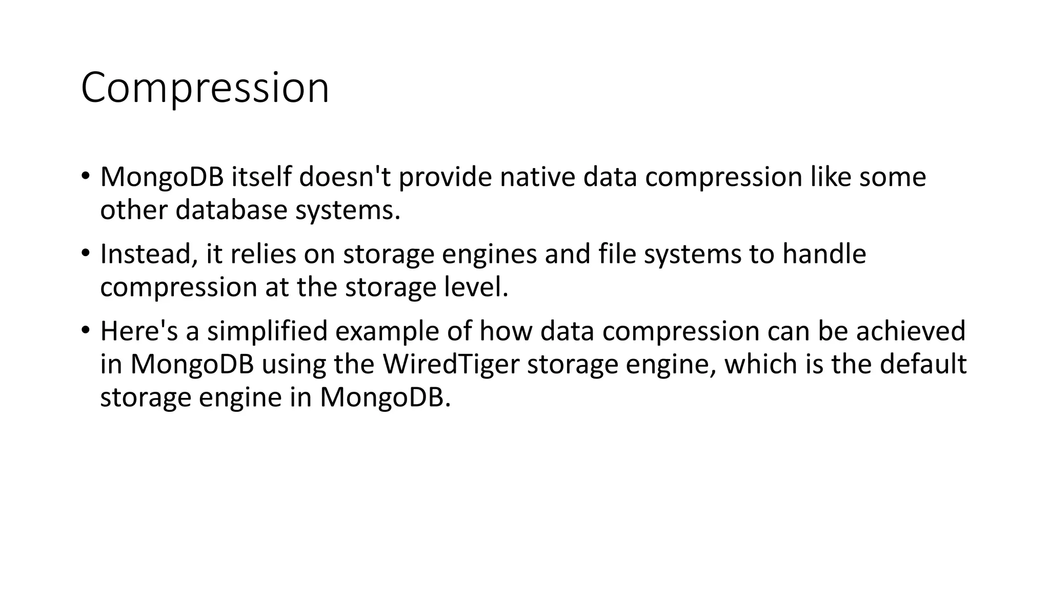 Compression
• MongoDB itself doesn't provide native data compression like some
other database systems.
• Instead, it relies on storage engines and file systems to handle
compression at the storage level.
• Here's a simplified example of how data compression can be achieved
in MongoDB using the WiredTiger storage engine, which is the default
storage engine in MongoDB.
 