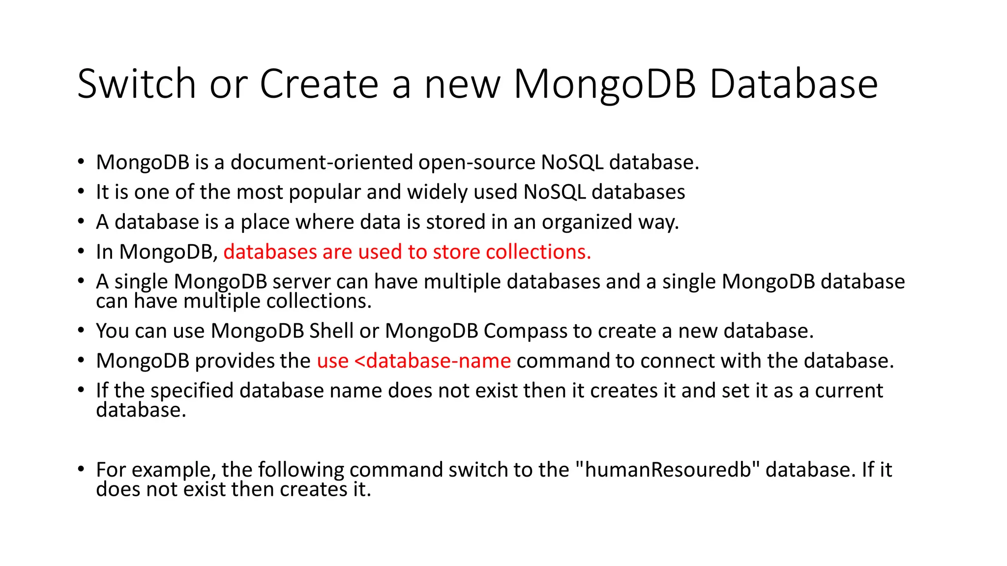 Switch or Create a new MongoDB Database
• MongoDB is a document-oriented open-source NoSQL database.
• It is one of the most popular and widely used NoSQL databases
• A database is a place where data is stored in an organized way.
• In MongoDB, databases are used to store collections.
• A single MongoDB server can have multiple databases and a single MongoDB database
can have multiple collections.
• You can use MongoDB Shell or MongoDB Compass to create a new database.
• MongoDB provides the use <database-name command to connect with the database.
• If the specified database name does not exist then it creates it and set it as a current
database.
• For example, the following command switch to the "humanResouredb" database. If it
does not exist then creates it.
 