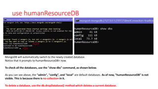 use humanResourceDB
MongoDB will automatically switch to the newly created database.
Notice that it prompts to humanResourceDB> now.
To check all the databases, use the "show dbs" command, as shown below.
As you can see above, the "admin", "config", and "local" are default databases. As of now, "humanResourceDB" is not
visible. This is because there is no collection in it.
To delete a database, use the db.dropDatabase() method which deletes a current database.
 