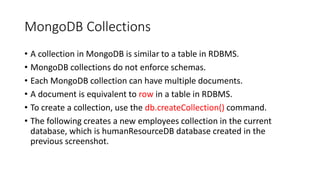 MongoDB Collections
• A collection in MongoDB is similar to a table in RDBMS.
• MongoDB collections do not enforce schemas.
• Each MongoDB collection can have multiple documents.
• A document is equivalent to row in a table in RDBMS.
• To create a collection, use the db.createCollection() command.
• The following creates a new employees collection in the current
database, which is humanResourceDB database created in the
previous screenshot.
 