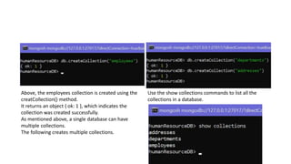 Above, the employees collection is created using the
creatCollection() method.
It returns an object { ok: 1 }, which indicates the
collection was created successfully.
As mentioned above, a single database can have
multiple collections.
The following creates multiple collections.
Use the show collections commands to list all the
collections in a database.
 