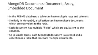 MongoDB Documents: Document, Array,
Embedded Document
• In the RDBMS database, a table can have multiple rows and columns.
• Similarly in MongoDB, a collection can have multiple documents
which are equivalent to the rows.
• Each document has multiple "fields" which are equivalent to the
columns.
• So in simple terms, each MongoDB document is a record and a
collection is a table that can store multiple documents.
 