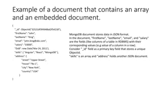 Example of a document that contains an array
and an embedded document.
{
"_id": ObjectId("32521df3f4948bd2f54218"),
"firstName": "John",
"lastName": "King",
"email": "john.king@abc.com",
"salary": "33000",
"DoB": new Date('Mar 24, 2011'),
"skills": [ "Angular", "React", "MongoDB" ],
"address": {
"street":"Upper Street",
"house":"No 1",
"city":"New York",
"country":"USA"
}
}
MongoDB document stores data in JSON format.
In the document, "firstName", "lastName", "email", and "salary"
are the fields (like columns of a table in RDBMS) with their
corresponding values (e.g value of a column in a row).
Consider "_id" field as a primary key field that stores a unique
ObjectId.
"skills" is an array and "address" holds another JSON document.
 