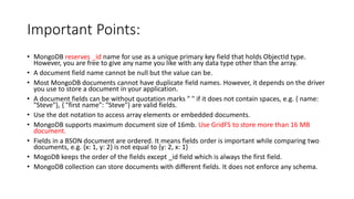 Important Points:
• MongoDB reserves _id name for use as a unique primary key field that holds ObjectId type.
However, you are free to give any name you like with any data type other than the array.
• A document field name cannot be null but the value can be.
• Most MongoDB documents cannot have duplicate field names. However, it depends on the driver
you use to store a document in your application.
• A document fields can be without quotation marks " " if it does not contain spaces, e.g. { name:
"Steve"}, { "first name": "Steve"} are valid fields.
• Use the dot notation to access array elements or embedded documents.
• MongoDB supports maximum document size of 16mb. Use GridFS to store more than 16 MB
document.
• Fields in a BSON document are ordered. It means fields order is important while comparing two
documents, e.g. {x: 1, y: 2} is not equal to {y: 2, x: 1}
• MogoDB keeps the order of the fields except _id field which is always the first field.
• MongoDB collection can store documents with different fields. It does not enforce any schema.
 