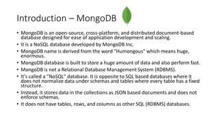 Introduction – MongoDB
• MongoDB is an open-source, cross-platform, and distributed document-based
database designed for ease of application development and scaling.
• It is a NoSQL database developed by MongoDB Inc.
• MongoDB name is derived from the word "Humongous" which means huge,
enormous.
• MongoDB database is built to store a huge amount of data and also perform fast.
• MongoDB is not a Relational Database Management System (RDBMS).
• It's called a "NoSQL" database. It is opposite to SQL based databases where it
does not normalize data under schemas and tables where every table has a fixed
structure.
• Instead, it stores data in the collections as JSON based documents and does not
enforce schemas.
• It does not have tables, rows, and columns as other SQL (RDBMS) databases.
 