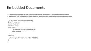 Embedded Documents
• A document in MongoDB can have fields that hold another document. It is also called nested documents.
• The following is an embedded document where the department and address field contains another document.
{
_id: ObjectId("32521df3f4948bd2f54218"),
firstName: "John",
lastName: "King",
department: {
_id: ObjectId("55214df3f4948bd2f8753"),
name:"Finance"
},
address: {
phone: { type: "Home", number: "111-000-000" }
}
}
 