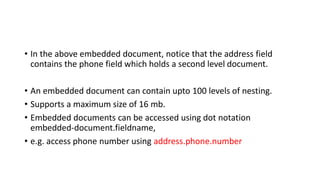 • In the above embedded document, notice that the address field
contains the phone field which holds a second level document.
• An embedded document can contain upto 100 levels of nesting.
• Supports a maximum size of 16 mb.
• Embedded documents can be accessed using dot notation
embedded-document.fieldname,
• e.g. access phone number using address.phone.number
 