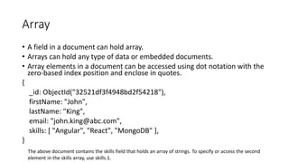 Array
• A field in a document can hold array.
• Arrays can hold any type of data or embedded documents.
• Array elements in a document can be accessed using dot notation with the
zero-based index position and enclose in quotes.
{
_id: ObjectId("32521df3f4948bd2f54218"),
firstName: "John",
lastName: "King",
email: "john.king@abc.com",
skills: [ "Angular", "React", "MongoDB" ],
}
The above document contains the skills field that holds an array of strings. To specify or access the second
element in the skills array, use skills.1.
 