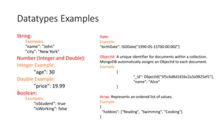 Datatypes Examples
String:
Examples:
"name": "John"
"city": "New York"
Number (Integer and Double):
Integer Example:
"age": 30
Double Example:
"price": 19.99
Boolean:
Examples:
"isStudent": true
"isWorking": false
Date:
Example:
"birthDate": ISODate("1990-05-15T00:00:00Z")
ObjectId: A unique identifier for documents within a collection.
MongoDB automatically assigns an ObjectId to each document.
Example:
{
"_id": ObjectId("5f5c6d8d165bc2a3a9825ef1"),
"name": "Alice"
}
Array: Represents an ordered list of values.
Example:
{
"hobbies": ["Reading", "Swimming", "Cooking"]
}
 