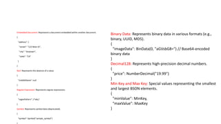 Embedded Document: Represents a document embedded within another document.
{
"address": {
"street": "123 Main St",
"city": "Anytown",
"state": "CA"
}
}
Null: Represents the absence of a value.
{
"middleName":null
}
Regular Expression: Represents regular expressions.
{
"regexPattern":/^abc/
}
Symbol: Represents symbol data (deprecated).
{
"symbol": Symbol("sample_symbol")
Binary Data: Represents binary data in various formats (e.g.,
binary, UUID, MD5).
{
"imageData": BinData(0, "aGVsbG8=") // Base64-encoded
binary data
}
Decimal128: Represents high-precision decimal numbers.
{
"price": NumberDecimal("19.99")
}
Min Key and Max Key: Special values representing the smallest
and largest BSON elements.
{
"minValue": MinKey,
"maxValue": MaxKey
}
 