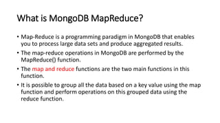 What is MongoDB MapReduce?
• Map-Reduce is a programming paradigm in MongoDB that enables
you to process large data sets and produce aggregated results.
• The map-reduce operations in MongoDB are performed by the
MapReduce() function.
• The map and reduce functions are the two main functions in this
function.
• It is possible to group all the data based on a key value using the map
function and perform operations on this grouped data using the
reduce function.
 