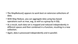 • The MapReduce() appears to work best on extensive collections of
data.
• With Map Reduce, you can aggregate data using key-based
operations such as max, avg, as well as a group by in SQL.
• As a result, each data set is mapped and reduced independently in
different spaces and then combined in a function, resulting in a new
collection.
• Again, data is processed independently and in parallel.
 