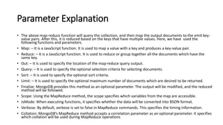 Parameter Explanation
• The above map-reduce function will query the collection, and then map the output documents to the emit key-
value pairs. After this, it is reduced based on the keys that have multiple values. Here, we have used the
following functions and parameters.
• Map: – It is a JavaScript function. It is used to map a value with a key and produces a key-value pair.
• Reduce: – It is a JavaScript function. It is used to reduce or group together all the documents which have the
same key.
• Out: – It is used to specify the location of the map-reduce query output.
• Query: – It is used to specify the optional selection criteria for selecting documents.
• Sort: – It is used to specify the optional sort criteria.
• Limit: – It is used to specify the optional maximum number of documents which are desired to be returned.
• Finalize: MongoDB provides this method as an optional parameter. The output will be modified, and the reduced
method will be followed.
• Scope: Using the MapReduce method, the scope specifies which variables from the map are accessible.
• JsMode: When executing functions, it specifies whether the data will be converted into BSON format.
• Verbose: By default, verbose is set to false in MapReduce commands. This specifies the timing information.
• Collation: MongoDB’s MapReduce method accepts a correlation parameter as an optional parameter. It specifies
which collation will be used during MapReduce operations
 