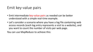 Emit key-value pairs
• Emit intermediate key-value pairs as needed can be better
understood with a simple real-time example.
• Let's consider a scenario where you have a log file containing web
access records (each log entry represents a visit to a website), and
you want to count the number of visits per web page.
You can use MapReduce to achieve this:
 