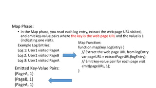 Map Phase:
• In the Map phase, you read each log entry, extract the web page URL visited,
and emit key-value pairs where the key is the web page URL and the value is 1
(indicating one visit).
Example Log Entries:
Log 1: User1 visited PageA
Log 2: User2 visited PageB
Log 3: User1 visited PageA
Map Function:
function map(key, logEntry) {
// Extract the web page URL from logEntry
var pageURL = extractPageURL(logEntry);
// Emit key-value pair for each page visit
emit(pageURL, 1);
}
Emitted Key-Value Pairs:
(PageA, 1)
(PageB, 1)
(PageA, 1)
 