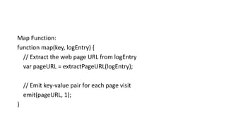 Map Function:
function map(key, logEntry) {
// Extract the web page URL from logEntry
var pageURL = extractPageURL(logEntry);
// Emit key-value pair for each page visit
emit(pageURL, 1);
}
 