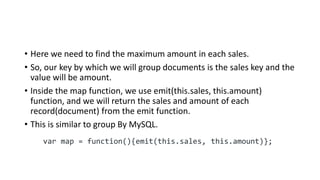 • Here we need to find the maximum amount in each sales.
• So, our key by which we will group documents is the sales key and the
value will be amount.
• Inside the map function, we use emit(this.sales, this.amount)
function, and we will return the sales and amount of each
record(document) from the emit function.
• This is similar to group By MySQL.
var map = function(){emit(this.sales, this.amount)};
 