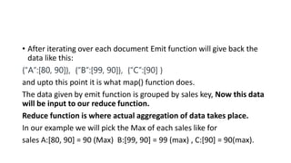 • After iterating over each document Emit function will give back the
data like this:
{“A”:[80, 90]}, {“B”:[99, 90]}, {“C”:[90] }
and upto this point it is what map() function does.
The data given by emit function is grouped by sales key, Now this data
will be input to our reduce function.
Reduce function is where actual aggregation of data takes place.
In our example we will pick the Max of each sales like for
sales A:[80, 90] = 90 (Max) B:[99, 90] = 99 (max) , C:[90] = 90(max).
 