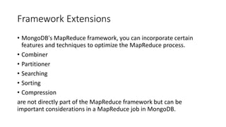 Framework Extensions
• MongoDB's MapReduce framework, you can incorporate certain
features and techniques to optimize the MapReduce process.
• Combiner
• Partitioner
• Searching
• Sorting
• Compression
are not directly part of the MapReduce framework but can be
important considerations in a MapReduce job in MongoDB.
 