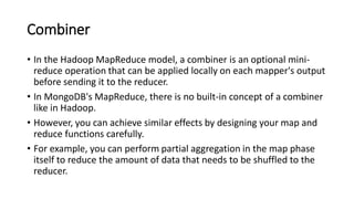 Combiner
• In the Hadoop MapReduce model, a combiner is an optional mini-
reduce operation that can be applied locally on each mapper's output
before sending it to the reducer.
• In MongoDB's MapReduce, there is no built-in concept of a combiner
like in Hadoop.
• However, you can achieve similar effects by designing your map and
reduce functions carefully.
• For example, you can perform partial aggregation in the map phase
itself to reduce the amount of data that needs to be shuffled to the
reducer.
 