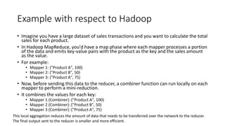 Example with respect to Hadoop
• Imagine you have a large dataset of sales transactions and you want to calculate the total
sales for each product.
• In Hadoop MapReduce, you'd have a map phase where each mapper processes a portion
of the data and emits key-value pairs with the product as the key and the sales amount
as the value.
• For example:
• Mapper 1: ("Product A", 100)
• Mapper 2: ("Product B", 50)
• Mapper 3: ("Product A", 75)
• Now, before sending this data to the reducer, a combiner function can run locally on each
mapper to perform a mini-reduction.
• It combines the values for each key:
• Mapper 1 (Combiner): ("Product A", 100)
• Mapper 2 (Combiner): ("Product B", 50)
• Mapper 3 (Combiner): ("Product A", 75)
This local aggregation reduces the amount of data that needs to be transferred over the network to the reducer.
The final output sent to the reducer is smaller and more efficient.
 