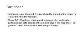 Partitioner
• In Hadoop, a partitioner determines how the output of the mappers
is distributed to the reducers.
• MongoDB's MapReduce framework automatically handles the
partitioning of data based on the emitted keys in the map phase, so
you don't need to implement a custom partitioner.
 