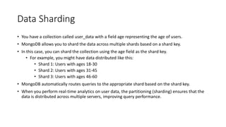 Data Sharding
• You have a collection called user_data with a field age representing the age of users.
• MongoDB allows you to shard the data across multiple shards based on a shard key.
• In this case, you can shard the collection using the age field as the shard key.
• For example, you might have data distributed like this:
• Shard 1: Users with ages 18-30
• Shard 2: Users with ages 31-45
• Shard 3: Users with ages 46-60
• MongoDB automatically routes queries to the appropriate shard based on the shard key.
• When you perform real-time analytics on user data, the partitioning (sharding) ensures that the
data is distributed across multiple servers, improving query performance.
 