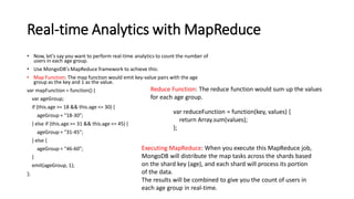 Real-time Analytics with MapReduce
• Now, let's say you want to perform real-time analytics to count the number of
users in each age group.
• Use MongoDB's MapReduce framework to achieve this:
• Map Function: The map function would emit key-value pairs with the age
group as the key and 1 as the value.
var mapFunction = function() {
var ageGroup;
if (this.age >= 18 && this.age <= 30) {
ageGroup = "18-30";
} else if (this.age >= 31 && this.age <= 45) {
ageGroup = "31-45";
} else {
ageGroup = "46-60";
}
emit(ageGroup, 1);
};
Reduce Function: The reduce function would sum up the values
for each age group.
var reduceFunction = function(key, values) {
return Array.sum(values);
};
Executing MapReduce: When you execute this MapReduce job,
MongoDB will distribute the map tasks across the shards based
on the shard key (age), and each shard will process its portion
of the data.
The results will be combined to give you the count of users in
each age group in real-time.
 