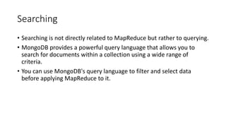 Searching
• Searching is not directly related to MapReduce but rather to querying.
• MongoDB provides a powerful query language that allows you to
search for documents within a collection using a wide range of
criteria.
• You can use MongoDB's query language to filter and select data
before applying MapReduce to it.
 