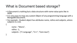 What is Document based storage?
• A Document is nothing but a data structure with name-value pairs like in
JSON.
• It is very easy to map any custom Object of any programming language with a
MongoDB Document.
• For example : Student object has attributes name, rollno and subjects, where
subjects is a List.
{
name : “Maria",
rollno : 1,
subjects : ["C Language", "C++", "Core Java"]
}
 
