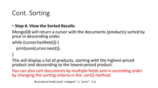 Cont. Sorting
• Step 4: View the Sorted Results
MongoDB will return a cursor with the documents (products) sorted by
price in descending order.
while (cursor.hasNext()) {
printjson(cursor.next());
}
This will display a list of products, starting with the highest-priced
product and descending to the lowest-priced product.
You can also sort documents by multiple fields and in ascending order
by changing the sorting criteria in the .sort() method.
db.products.find().sort({ "category": 1, "price": -1 })
 
