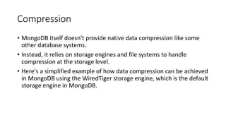 Compression
• MongoDB itself doesn't provide native data compression like some
other database systems.
• Instead, it relies on storage engines and file systems to handle
compression at the storage level.
• Here's a simplified example of how data compression can be achieved
in MongoDB using the WiredTiger storage engine, which is the default
storage engine in MongoDB.
 