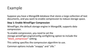 Example
Suppose you have a MongoDB database that stores a large collection of text
documents, and you want to enable compression to reduce storage space.
Step 1: Enable WiredTiger Compression
WiredTiger, the default storage engine in MongoDB, supports data
compression.
To enable compression, you need to set the
storage.wiredTiger.engineConfig.configString option to include the
"block_compressor" setting.
This setting specifies the compression algorithm to use.
Common options include "snappy" and "zlib."
 
