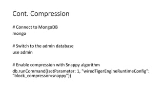 Cont. Compression
# Connect to MongoDB
mongo
# Switch to the admin database
use admin
# Enable compression with Snappy algorithm
db.runCommand({setParameter: 1, "wiredTigerEngineRuntimeConfig":
"block_compressor=snappy"})
 