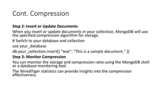 Cont. Compression
Step 2: Insert or Update Documents
When you insert or update documents in your collection, MongoDB will use
the specified compression algorithm for storage.
# Switch to your database and collection
use your_database
db.your_collection.insert({ "text": "This is a sample document." })
Step 3: Monitor Compression
You can monitor the storage and compression ratio using the MongoDB shell
or a database monitoring tool.
The WiredTiger statistics can provide insights into the compression
effectiveness.
 