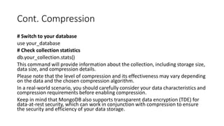 Cont. Compression
# Switch to your database
use your_database
# Check collection statistics
db.your_collection.stats()
This command will provide information about the collection, including storage size,
data size, and compression details.
Please note that the level of compression and its effectiveness may vary depending
on the data and the chosen compression algorithm.
In a real-world scenario, you should carefully consider your data characteristics and
compression requirements before enabling compression.
Keep in mind that MongoDB also supports transparent data encryption (TDE) for
data-at-rest security, which can work in conjunction with compression to ensure
the security and efficiency of your data storage.
 